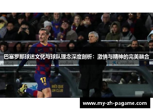 巴塞罗那球迷文化与球队理念深度剖析:激情与精神的完美融合 巴塞罗那球迷文化与球队理念深度剖析:激情与精神的完美融合