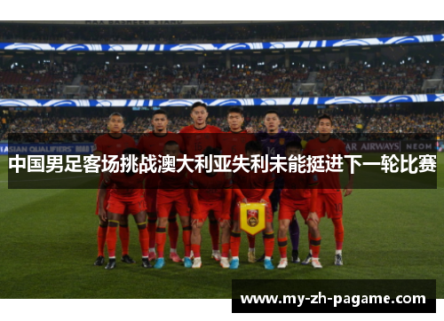 中国男足客场挑战澳大利亚失利未能挺进下一轮比赛